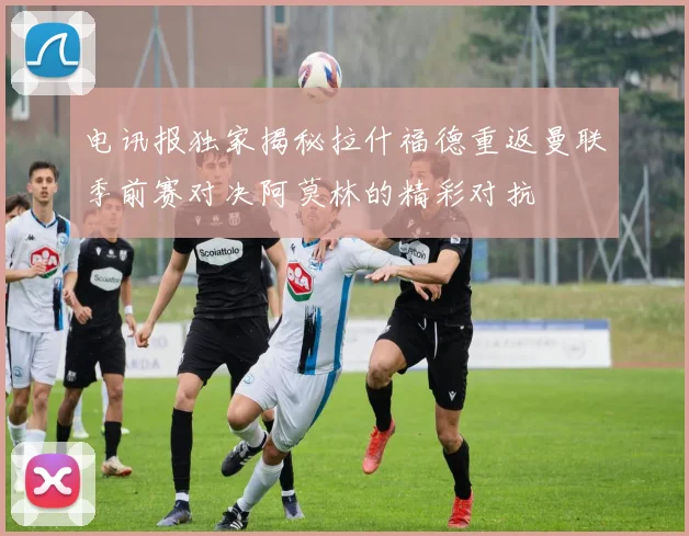 电讯报独家揭秘拉什福德重返曼联季前赛对决阿莫林的精彩对抗