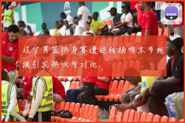 辽宁男篮热身赛遭逆转杨鸣末节轮换引发热议与讨论